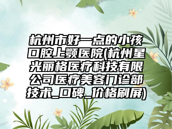 杭州市好一点的小孩口腔上颚医院(杭州星光丽格医疗科技有限公司医疗美容门诊部技术_口碑_价格刷屏)