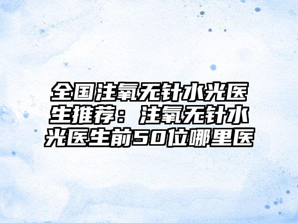 全国注氧无针水光医生推荐：注氧无针水光医生前50位哪里医