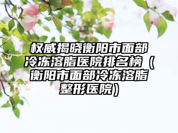 权威揭晓衡阳市面部冷冻溶脂医院排名榜（衡阳市面部冷冻溶脂整形医院）