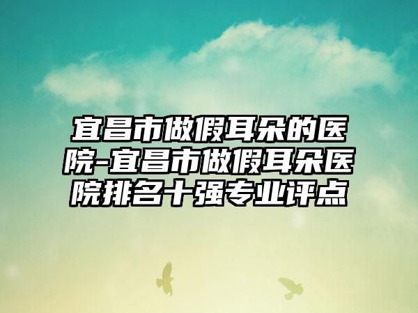 宜昌市做假耳朵的医院-宜昌市做假耳朵医院排名十强专业评点