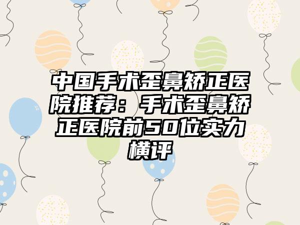 中国手术歪鼻矫正医院推荐：手术歪鼻矫正医院前50位实力横评