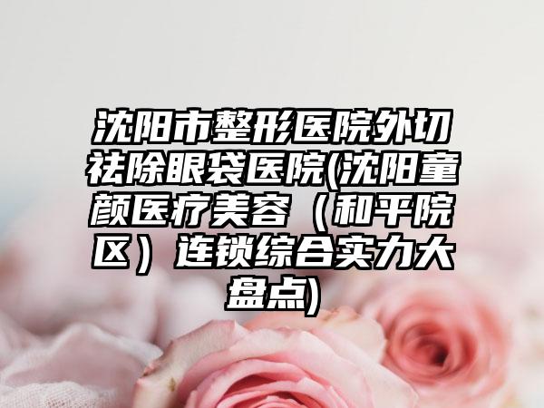 沈阳市整形医院外切祛除眼袋医院(沈阳童颜医疗美容（和平院区）连锁综合实力大盘点)