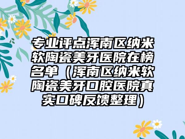 专业评点浑南区纳米软陶瓷美牙医院在榜名单（浑南区纳米软陶瓷美牙口腔医院真实口碑反馈整理）