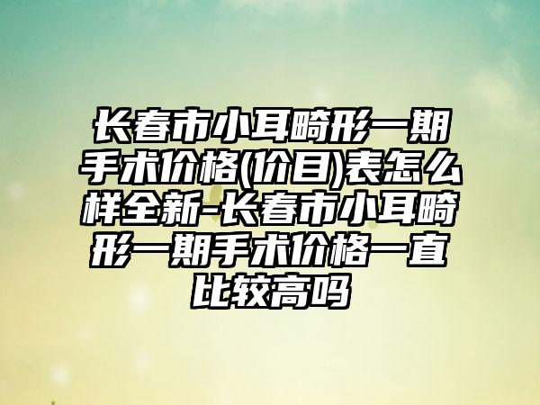 长春市小耳畸形一期手术价格(价目)表怎么样全新-长春市小耳畸形一期手术价格一直比较高吗