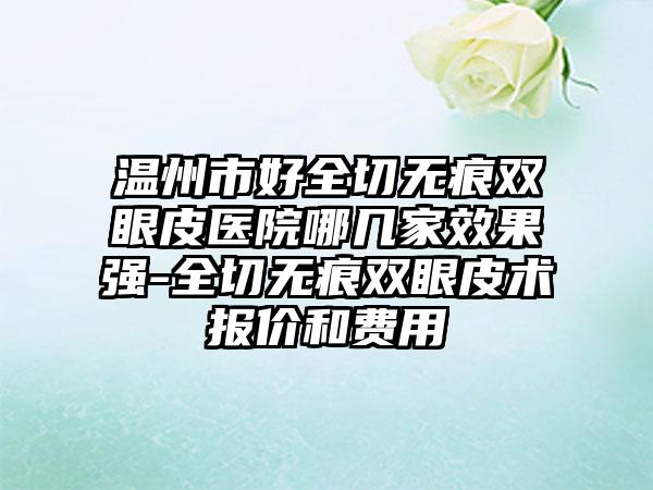 温州市好全切无痕双眼皮医院哪几家效果强-全切无痕双眼皮术报价和费用