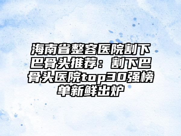 海南省整容医院割下巴骨头推荐：割下巴骨头医院top30强榜单新鲜出炉