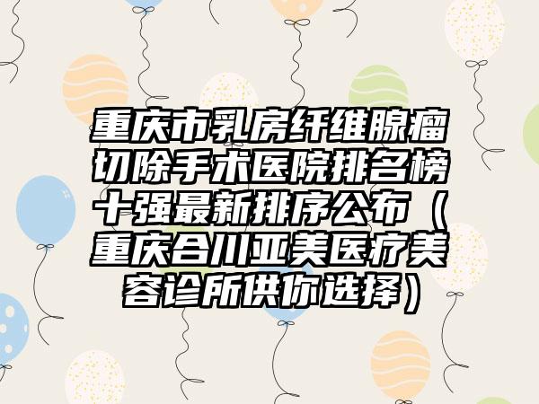 重庆市乳房纤维腺瘤切除手术医院排名榜十强最新排序公布（重庆合川亚美医疗美容诊所供你选择）