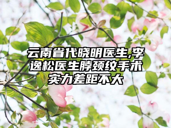 云南省代晓明医生,李逸松医生脖颈纹手术实力差距不大