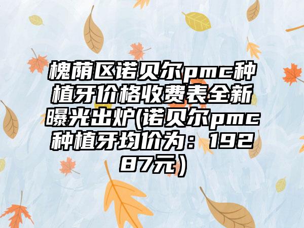 槐荫区诺贝尔pmc种植牙价格收费表全新曝光出炉(诺贝尔pmc种植牙均价为：19287元）