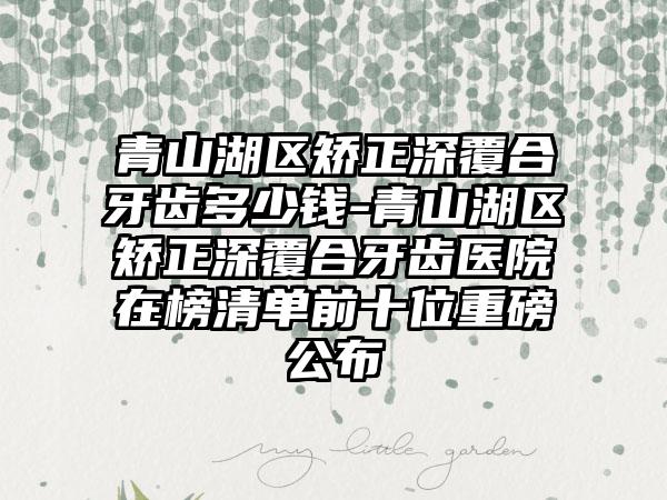 青山湖区矫正深覆合牙齿多少钱-青山湖区矫正深覆合牙齿医院在榜清单前十位重磅公布