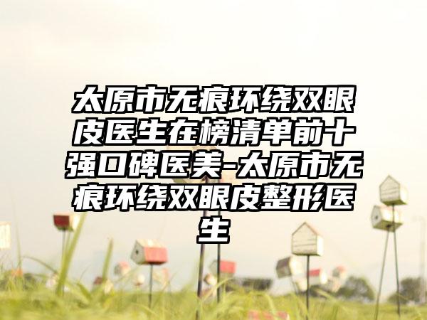 太原市无痕环绕双眼皮医生在榜清单前十强口碑医美-太原市无痕环绕双眼皮整形医生