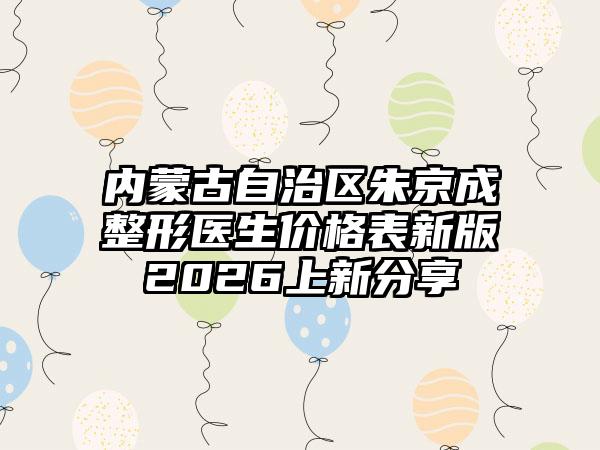 内蒙古自治区朱京成整形医生价格表新版2026上新分享