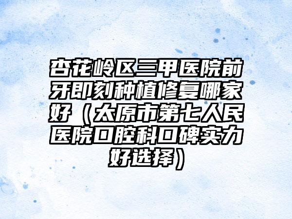 杏花岭区三甲医院前牙即刻种植修复哪家好（太原市第七人民医院口腔科口碑实力好选择）