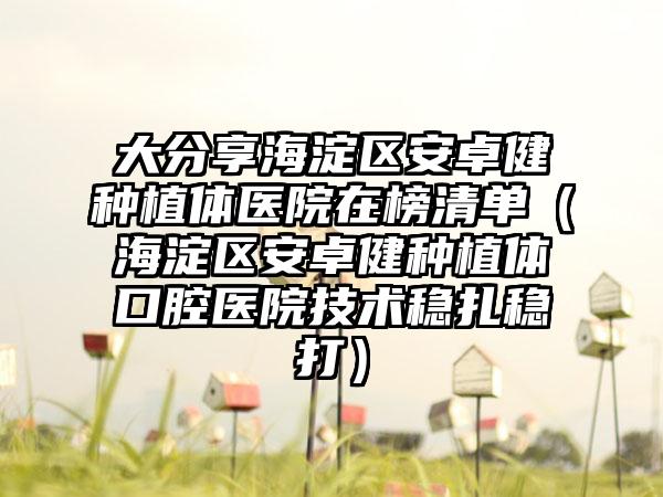 大分享海淀区安卓健种植体医院在榜清单（海淀区安卓健种植体口腔医院技术稳扎稳打）