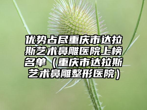优势占尽重庆市达拉斯艺术鼻雕医院上榜名单（重庆市达拉斯艺术鼻雕整形医院）