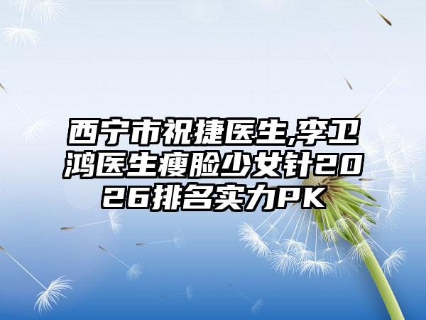西宁市祝捷医生,李卫鸿医生瘦脸少女针2026排名实力PK