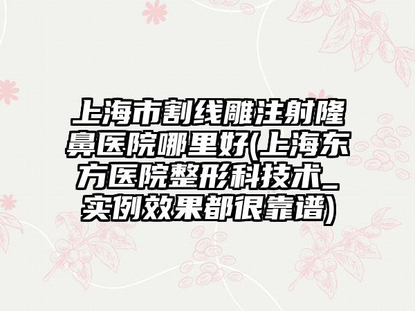 上海市割线雕注射隆鼻医院哪里好(上海东方医院整形科技术_实例效果都很靠谱)