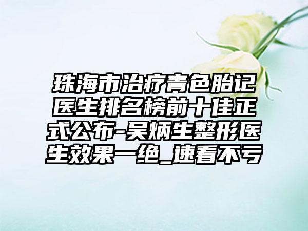 珠海市治疗青色胎记医生排名榜前十佳正式公布-吴炳生整形医生效果一绝_速看不亏