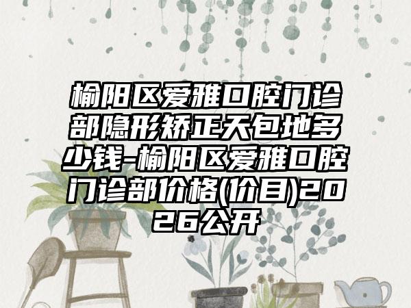榆阳区爱雅口腔门诊部隐形矫正天包地多少钱-榆阳区爱雅口腔门诊部价格(价目)2026公开