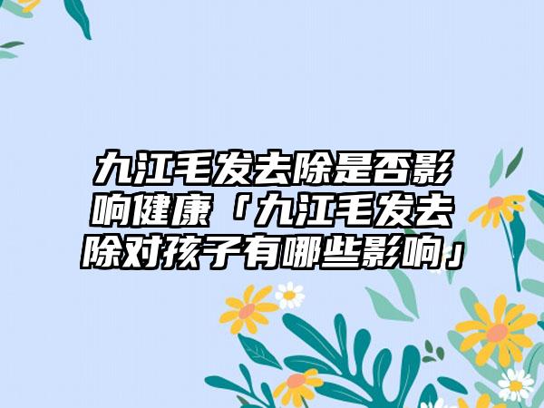 九江毛发去除是否影响健康「九江毛发去除对孩子有哪些影响」