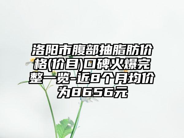 洛阳市腹部抽脂肪价格(价目)口碑火爆完整一览-近8个月均价为8656元