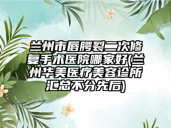 兰州市唇腭裂二次修复手术医院哪家好(兰州华美医疗美容诊所汇总不分先后)