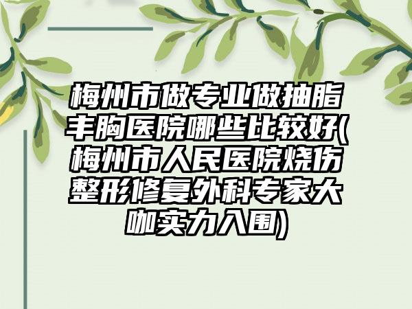 梅州市做专业做抽脂丰胸医院哪些比较好(梅州市人民医院烧伤整形修复外科专家大咖实力入围)
