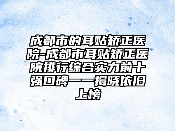 成都市的耳贴矫正医院-成都市耳贴矫正医院排行综合实力前十强口碑一一揭晓依旧上榜