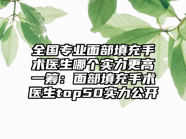 全国专业面部填充手术医生哪个实力更高一筹：面部填充手术医生top50实力公开