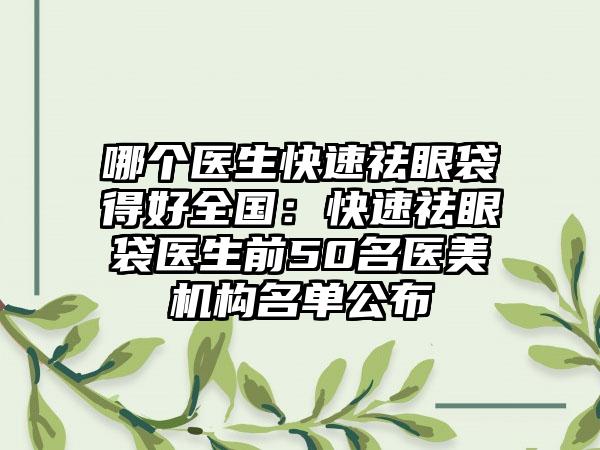 哪个医生快速祛眼袋得好全国：快速祛眼袋医生前50名医美机构名单公布