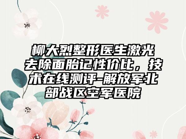柳大烈整形医生激光去除面胎记性价比，技术在线测评-解放军北部战区空军医院