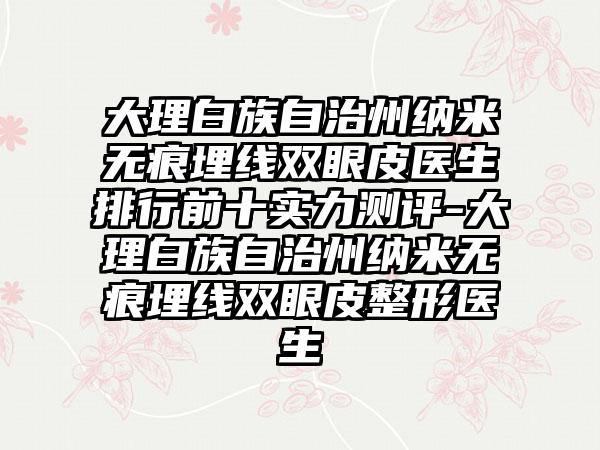 大理白族自治州纳米无痕埋线双眼皮医生排行前十实力测评-大理白族自治州纳米无痕埋线双眼皮整形医生