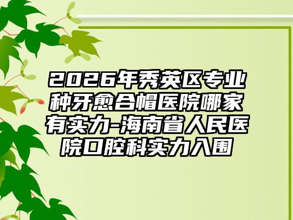 2026年秀英区专业种牙愈合帽医院哪家有实力-海南省人民医院口腔科实力入围