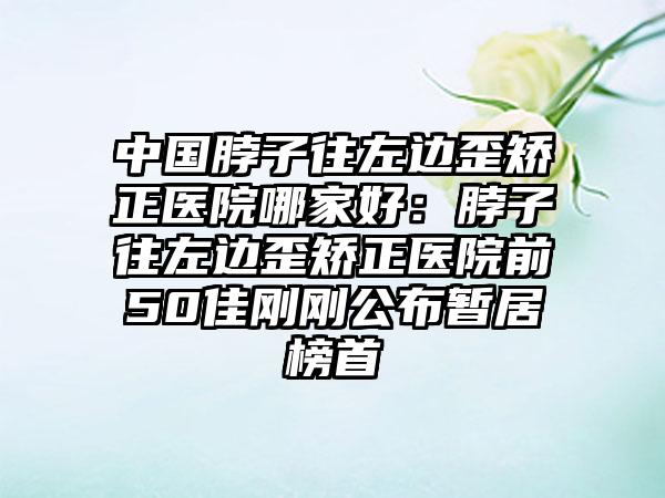 中国脖子往左边歪矫正医院哪家好：脖子往左边歪矫正医院前50佳刚刚公布暂居榜首