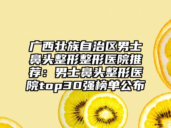 广西壮族自治区男士鼻头整形整形医院推荐：男士鼻头整形医院top30强榜单公布