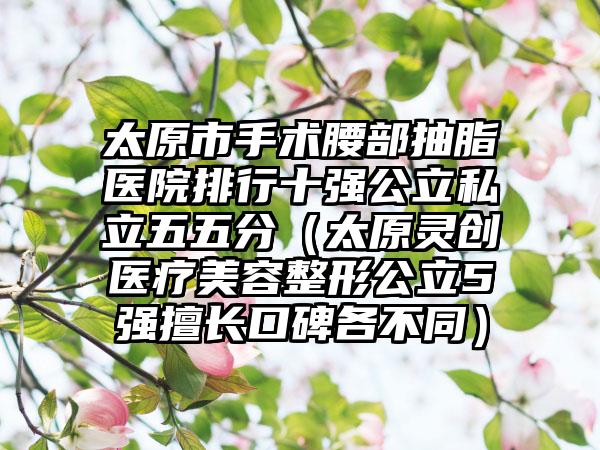 太原市手术腰部抽脂医院排行十强公立私立五五分（太原灵创医疗美容整形公立5强擅长口碑各不同）