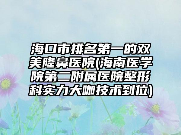 海口市排名第一的双美隆鼻医院(海南医学院第二附属医院整形科实力大咖技术到位)