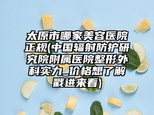 太原市哪家美容医院正规(中国辐射防护研究院附属医院整形外科实力_价格想了解戳进来看)