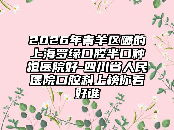 2026年青羊区哪的上海罗缘口腔半口种植医院好-四川省人民医院口腔科上榜你看好谁