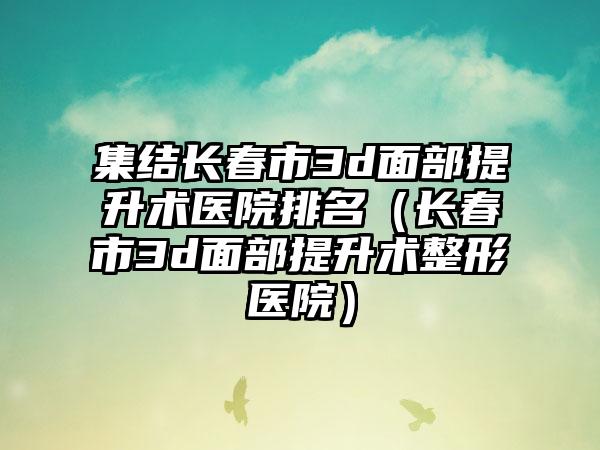 集结长春市3d面部提升术医院排名（长春市3d面部提升术整形医院）