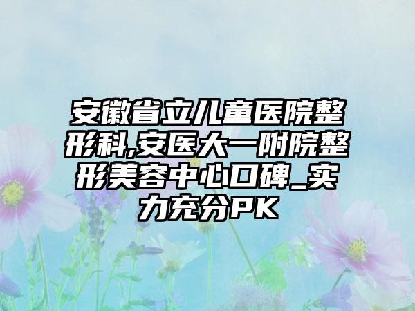 安徽省立儿童医院整形科,安医大一附院整形美容中心口碑_实力充分PK