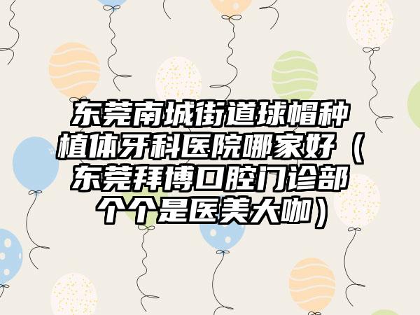 东莞南城街道球帽种植体牙科医院哪家好（东莞拜博口腔门诊部个个是医美大咖）