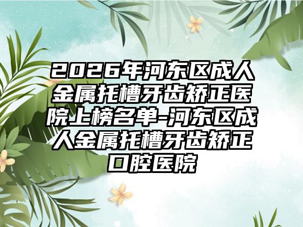 2026年河东区成人金属托槽牙齿矫正医院上榜名单-河东区成人金属托槽牙齿矫正口腔医院