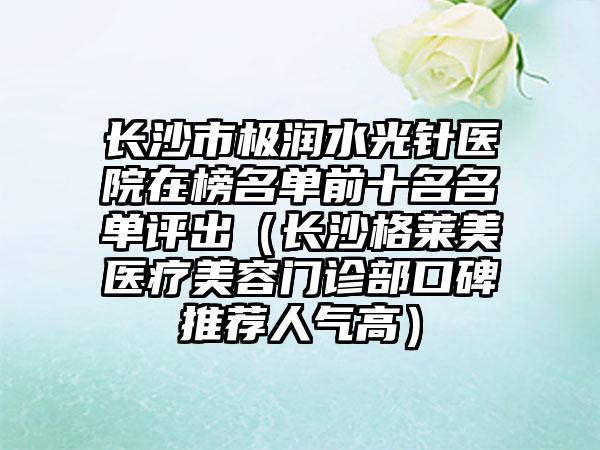 长沙市极润水光针医院在榜名单前十名名单评出（长沙格莱美医疗美容门诊部口碑推荐人气高）