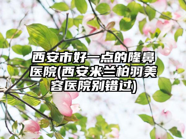 西安市好一点的隆鼻医院(西安米兰柏羽美容医院别错过)