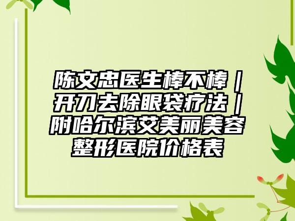 陈文忠医生棒不棒｜开刀去除眼袋疗法｜附哈尔滨艾美丽美容整形医院价格表