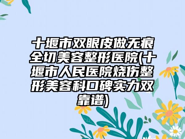 十堰市双眼皮做无痕全切美容整形医院(十堰市人民医院烧伤整形美容科口碑实力双靠谱)