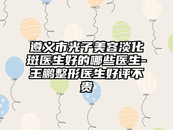 遵义市光子美容淡化斑医生好的哪些医生-王鹏整形医生好评不贵