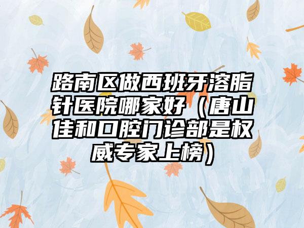 路南区做西班牙溶脂针医院哪家好（唐山佳和口腔门诊部是权威专家上榜）