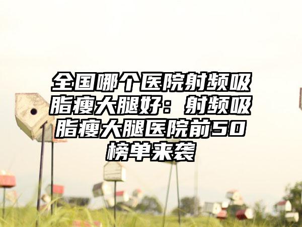 全国哪个医院射频吸脂瘦大腿好：射频吸脂瘦大腿医院前50榜单来袭